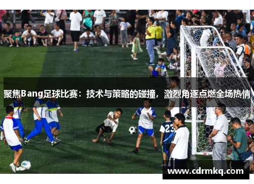 聚焦Bang足球比赛：技术与策略的碰撞，激烈角逐点燃全场热情