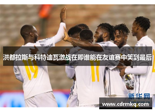 洪都拉斯与科特迪瓦激战在即谁能在友谊赛中笑到最后